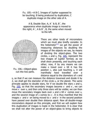 Fig. 106.—Object-glass
cut into two parts.
Fig. 105.—A B C. Images of Jupiter supposed to
be touching; B being produced by duplication, C
duplicate image on the other side of A.
A B, Double Star; A, A´ & B, B´, the
appearance when duplicate image is moved to
the right; A´, A & B´, B, the same when moved
to the left.
There are other kinds of micrometers
which we must also briefly consider. In
the heliometer[12]
we get the power of
measuring distances by doubling the
images of the objects we see, by means
of dividing the object-glass. The two
circles, A and B, Fig. 105, represent the
two images of Jupiter formed, as we
shall show presently, and touching each
other; now, if by any means we can
make B travel over A till it has the
position C, also just touching A, it will
manifestly have travelled over a
distance equal to the diameters of A and
B, so that if we can measure the distance traversed and divide it by
2, we shall get the diameter of the circle A, or the planet. The same
principle applies to double stars, for if we double the stars A and B,
Fig. 105, so that the secondary images become A´ and B´, we can
move A´ over B, and then only three stars will be visible; we can then
move the secondary images back over A and B till B´ comes over A,
and the second image of A comes to A´. It is thus manifest that the
images A´ and B´ on being moved to A´ and B´ in the second position
have passed over double their distance apart. Now all double-image
micrometers depend on this principle, and first we will explain how
this duplication of images is made in the heliometer. It is clear that
we shall not alter the power of an object-glass to bring objects to
 
