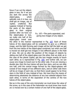 Fig. 107.—The parts separated, and
giving two images of any object.
focus if we cut the object-
glass in two, for if we put
any dark line across the
object-glass, which
optically cuts it in two, we
shall get an image, say of
Jupiter, unaltered. But
suppose instead of having
the parts of the object-
glass in their original
position after we have cut
the object-glass in two,
we make one half of the
object-glass travel over
the other in the manner represented in Fig. 107. Each of these
halves of the object-glass will be competent to give us a different
image, and the light forming each image will be half the light we got
from the two halves of the object-glass combined; but when one half
is moved we shall get two images in two different places in the field
of view. We can so alter the position of the images of objects by
sliding one half of the object-glass over the other, that we shall, as in
the case of the planet Jupiter, get the two images exactly to touch
each other, as is represented in Fig. 105; and further still, we can
cause one image to travel over to the other side. If we are viewing a
double star, then the two halves will give four stars, and we can slide
one half, until the central image formed by the object-glasses will
consist of two images of two different stars, and on either side there
will be an image of each star, so that there would appear to be three
stars in the field of view instead of two. We have thus the means of
determining absolutely the distance of any two celestial objects from
each other, in terms of the separation of the centres of the two
halves of the object-glass.
But as in the case of the wire micrometer we must know the value of
the screw, so in the case of the heliometer we must know how much
arc is moved over by a certain motion of one half of the object-glass.
 