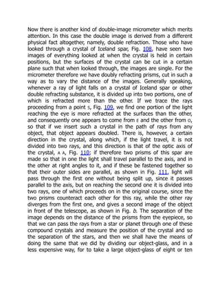 Now there is another kind of double-image micrometer which merits
attention. In this case the double image is derived from a different
physical fact altogether, namely, double refraction. Those who have
looked through a crystal of Iceland spar, Fig. 108, have seen two
images of everything looked at when the crystal is held in certain
positions, but the surfaces of the crystal can be cut in a certain
plane such that when looked through, the images are single. For the
micrometer therefore we have doubly refracting prisms, cut in such a
way as to vary the distance of the images. Generally speaking,
whenever a ray of light falls on a crystal of Iceland spar or other
double refracting substance, it is divided up into two portions, one of
which is refracted more than the other. If we trace the rays
proceeding from a point S, Fig. 109, we find one portion of the light
reaching the eye is more refracted at the surfaces than the other,
and consequently one appears to come from E and the other from O,
so that if we insert such a crystal in the path of rays from any
object, that object appears doubled. There is, however, a certain
direction in the crystal, along which, if the light travel, it is not
divided into two rays, and this direction is that of the optic axis of
the crystal, A A, Fig. 110; if therefore two prisms of this spar are
made so that in one the light shall travel parallel to the axis, and in
the other at right angles to it, and if these be fastened together so
that their outer sides are parallel, as shown in Fig. 111, light will
pass through the first one without being split up, since it passes
parallel to the axis, but on reaching the second one it is divided into
two rays, one of which proceeds on in the original course, since the
two prisms counteract each other for this ray, while the other ray
diverges from the first one, and gives a second image of the object
in front of the telescope, as shown in Fig. b. The separation of the
image depends on the distance of the prisms from the eyepiece, so
that we can pass the rays from a star or planet through one of these
compound crystals and measure the position of the crystal and so
the separation of the stars, and then we shall have the means of
doing the same that we did by dividing our object-glass, and in a
less expensive way, for to take a large object-glass of eight or ten
 