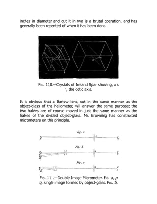 inches in diameter and cut it in two is a brutal operation, and has
generally been repented of when it has been done.
Fig. 110.—Crystals of Iceland Spar showing, A A
´, the optic axis.
It is obvious that a Barlow lens, cut in the same manner as the
object-glass of the heliometer, will answer the same purpose; the
two halves are of course moved in just the same manner as the
halves of the divided object-glass. Mr. Browning has constructed
micrometers on this principle.
Fig. 111.—Double Image Micrometer. Fig. a, p
q, single image formed by object-glass. Fig. b,
 