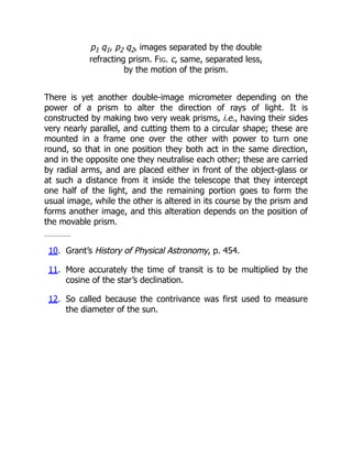 p1 q1, p2 q2, images separated by the double
refracting prism. Fig. c, same, separated less,
by the motion of the prism.
There is yet another double-image micrometer depending on the
power of a prism to alter the direction of rays of light. It is
constructed by making two very weak prisms, i.e., having their sides
very nearly parallel, and cutting them to a circular shape; these are
mounted in a frame one over the other with power to turn one
round, so that in one position they both act in the same direction,
and in the opposite one they neutralise each other; these are carried
by radial arms, and are placed either in front of the object-glass or
at such a distance from it inside the telescope that they intercept
one half of the light, and the remaining portion goes to form the
usual image, while the other is altered in its course by the prism and
forms another image, and this alteration depends on the position of
the movable prism.
10. Grant’s History of Physical Astronomy, p. 454.
11. More accurately the time of transit is to be multiplied by the
cosine of the star’s declination.
12. So called because the contrivance was first used to measure
the diameter of the sun.
 