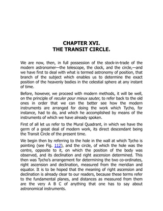 CHAPTER XVI.
THE TRANSIT CIRCLE.
We are now, then, in full possession of the stock-in-trade of the
modern astronomer—the telescope, the clock, and the circle,—and
we have first to deal with what is termed astronomy of position, that
branch of the subject which enables us to determine the exact
position of the heavenly bodies in the celestial sphere at any instant
of time.
Before, however, we proceed with modern methods, it will be well,
on the principle of reculer pour mieux sauter, to refer back to the old
ones in order that we can the better see how the modern
instruments are arranged for doing the work which Tycho, for
instance, had to do, and which he accomplished by means of the
instruments of which we have already spoken.
First of all let us refer to the Mural Quadrant, in which we have the
germ of a great deal of modern work, its direct descendant being
the Transit Circle of the present time.
We begin then by referring to the hole in the wall at which Tycho is
pointing (see Fig. 112), and the circle, of which the hole was the
centre, opposite to it, on which the position of the body was
observed, and its declination and right ascension determined. This
then was Tycho’s arrangement for determining the two co-ordinates,
right ascension and declination, measured from the meridian and
equator. It is to be hoped that the meaning of right ascension and
declination is already clear to our readers, because these terms refer
to the fundamental planes, and distances as measured from them
are the very A B C of anything that one has to say about
astronomical instruments.
 