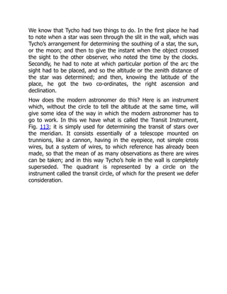 We know that Tycho had two things to do. In the first place he had
to note when a star was seen through the slit in the wall, which was
Tycho’s arrangement for determining the southing of a star, the sun,
or the moon; and then to give the instant when the object crossed
the sight to the other observer, who noted the time by the clocks.
Secondly, he had to note at which particular portion of the arc the
sight had to be placed, and so the altitude or the zenith distance of
the star was determined; and then, knowing the latitude of the
place, he got the two co-ordinates, the right ascension and
declination.
How does the modern astronomer do this? Here is an instrument
which, without the circle to tell the altitude at the same time, will
give some idea of the way in which the modern astronomer has to
go to work. In this we have what is called the Transit Instrument,
Fig. 113; it is simply used for determining the transit of stars over
the meridian. It consists essentially of a telescope mounted on
trunnions, like a cannon, having in the eyepiece, not simple cross
wires, but a system of wires, to which reference has already been
made, so that the mean of as many observations as there are wires
can be taken; and in this way Tycho’s hole in the wall is completely
superseded. The quadrant is represented by a circle on the
instrument called the transit circle, of which for the present we defer
consideration.
 