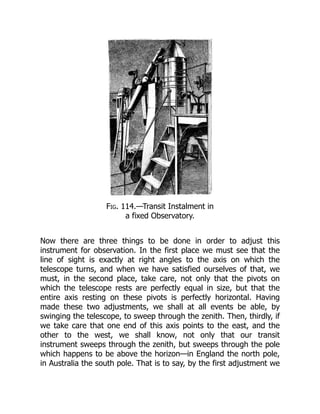 Fig. 114.—Transit Instalment in
a fixed Observatory.
Now there are three things to be done in order to adjust this
instrument for observation. In the first place we must see that the
line of sight is exactly at right angles to the axis on which the
telescope turns, and when we have satisfied ourselves of that, we
must, in the second place, take care, not only that the pivots on
which the telescope rests are perfectly equal in size, but that the
entire axis resting on these pivots is perfectly horizontal. Having
made these two adjustments, we shall at all events be able, by
swinging the telescope, to sweep through the zenith. Then, thirdly, if
we take care that one end of this axis points to the east, and the
other to the west, we shall know, not only that our transit
instrument sweeps through the zenith, but sweeps through the pole
which happens to be above the horizon—in England the north pole,
in Australia the south pole. That is to say, by the first adjustment we
 