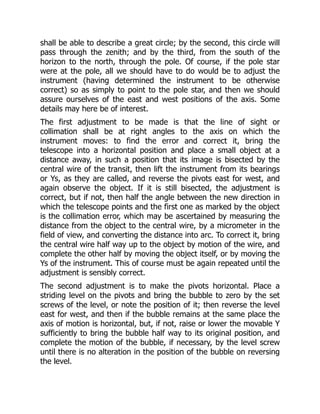 shall be able to describe a great circle; by the second, this circle will
pass through the zenith; and by the third, from the south of the
horizon to the north, through the pole. Of course, if the pole star
were at the pole, all we should have to do would be to adjust the
instrument (having determined the instrument to be otherwise
correct) so as simply to point to the pole star, and then we should
assure ourselves of the east and west positions of the axis. Some
details may here be of interest.
The first adjustment to be made is that the line of sight or
collimation shall be at right angles to the axis on which the
instrument moves: to find the error and correct it, bring the
telescope into a horizontal position and place a small object at a
distance away, in such a position that its image is bisected by the
central wire of the transit, then lift the instrument from its bearings
or Ys, as they are called, and reverse the pivots east for west, and
again observe the object. If it is still bisected, the adjustment is
correct, but if not, then half the angle between the new direction in
which the telescope points and the first one as marked by the object
is the collimation error, which may be ascertained by measuring the
distance from the object to the central wire, by a micrometer in the
field of view, and converting the distance into arc. To correct it, bring
the central wire half way up to the object by motion of the wire, and
complete the other half by moving the object itself, or by moving the
Ys of the instrument. This of course must be again repeated until the
adjustment is sensibly correct.
The second adjustment is to make the pivots horizontal. Place a
striding level on the pivots and bring the bubble to zero by the set
screws of the level, or note the position of it; then reverse the level
east for west, and then if the bubble remains at the same place the
axis of motion is horizontal, but, if not, raise or lower the movable Y
sufficiently to bring the bubble half way to its original position, and
complete the motion of the bubble, if necessary, by the level screw
until there is no alteration in the position of the bubble on reversing
the level.
 