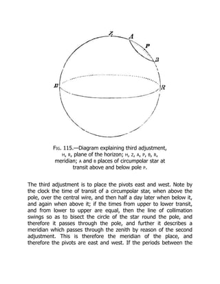 Fig. 115.—Diagram explaining third adjustment,
H, R, plane of the horizon; H, Z, A, P, B, R,
meridian; A and B places of circumpolar star at
transit above and below pole P.
The third adjustment is to place the pivots east and west. Note by
the clock the time of transit of a circumpolar star, when above the
pole, over the central wire, and then half a day later when below it,
and again when above it; if the times from upper to lower transit,
and from lower to upper are equal, then the line of collimation
swings so as to bisect the circle of the star round the pole, and
therefore it passes through the pole, and further it describes a
meridian which passes through the zenith by reason of the second
adjustment. This is therefore the meridian of the place, and
therefore the pivots are east and west. If the periods between the
 