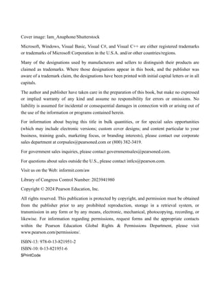 Cover image: Iam_Anuphone/Shutterstock
Microsoft, Windows, Visual Basic, Visual C#, and Visual C++ are either registered trademarks
or trademarks of Microsoft Corporation in the U.S.A. and/or other countries/regions.
Many of the designations used by manufacturers and sellers to distinguish their products are
claimed as trademarks. Where those designations appear in this book, and the publisher was
aware of a trademark claim, the designations have been printed with initial capital letters or in all
capitals.
The author and publisher have taken care in the preparation of this book, but make no expressed
or implied warranty of any kind and assume no responsibility for errors or omissions. No
liability is assumed for incidental or consequential damages in connection with or arising out of
the use of the information or programs contained herein.
For information about buying this title in bulk quantities, or for special sales opportunities
(which may include electronic versions; custom cover designs; and content particular to your
business, training goals, marketing focus, or branding interests), please contact our corporate
sales department at corpsales@pearsoned.com or (800) 382-3419.
For government sales inquiries, please contact governmentsales@pearsoned.com.
For questions about sales outside the U.S., please contact intlcs@pearson.com.
Visit us on the Web: informit.com/aw
Library of Congress Control Number: 2023941980
Copyright © 2024 Pearson Education, Inc.
All rights reserved. This publication is protected by copyright, and permission must be obtained
from the publisher prior to any prohibited reproduction, storage in a retrieval system, or
transmission in any form or by any means, electronic, mechanical, photocopying, recording, or
likewise. For information regarding permissions, request forms and the appropriate contacts
within the Pearson Education Global Rights & Permissions Department, please visit
www.pearson.com/permissions/.
ISBN-13: 978-0-13-821951-2
ISBN-10: 0-13-821951-6
$PrintCode
 