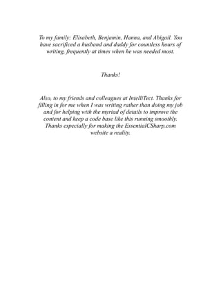To my family: Elisabeth, Benjamin, Hanna, and Abigail. You
have sacrificed a husband and daddy for countless hours of
writing, frequently at times when he was needed most.
Thanks!
Also, to my friends and colleagues at IntelliTect. Thanks for
filling in for me when I was writing rather than doing my job
and for helping with the myriad of details to improve the
content and keep a code base like this running smoothly.
Thanks especially for making the EssentialCSharp.com
website a reality.
 