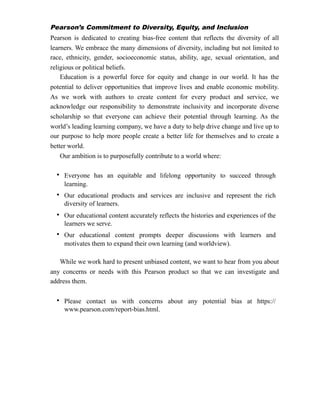 Pearson’s Commitment to Diversity, Equity, and Inclusion
Pearson is dedicated to creating bias-free content that reflects the diversity of all
learners. We embrace the many dimensions of diversity, including but not limited to
race, ethnicity, gender, socioeconomic status, ability, age, sexual orientation, and
religious or political beliefs.
Education is a powerful force for equity and change in our world. It has the
potential to deliver opportunities that improve lives and enable economic mobility.
As we work with authors to create content for every product and service, we
acknowledge our responsibility to demonstrate inclusivity and incorporate diverse
scholarship so that everyone can achieve their potential through learning. As the
world’s leading learning company, we have a duty to help drive change and live up to
our purpose to help more people create a better life for themselves and to create a
better world.
Our ambition is to purposefully contribute to a world where:
While we work hard to present unbiased content, we want to hear from you about
any concerns or needs with this Pearson product so that we can investigate and
address them.
• Everyone has an equitable and lifelong opportunity to succeed through
learning.
• Our educational products and services are inclusive and represent the rich
diversity of learners.
• Our educational content accurately reflects the histories and experiences of the
learners we serve.
• Our educational content prompts deeper discussions with learners and
motivates them to expand their own learning (and worldview).
• Please contact us with concerns about any potential bias at https://
www.pearson.com/report-bias.html.
 