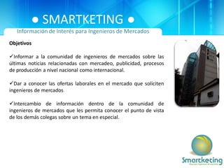 ● SMARTKETING ●
   Información de Interés para Ingenieros de Mercados
Objetivos

Informar a la comunidad de ingenieros de mercados sobre las
últimas noticias relacionadas con mercadeo, publicidad, procesos
de producción a nivel nacional como internacional.

Dar a conocer las ofertas laborales en el mercado que soliciten
ingenieros de mercados

Intercambio de información dentro de la comunidad de
ingenieros de mercados que les permita conocer el punto de vista
de los demás colegas sobre un tema en especial.
 