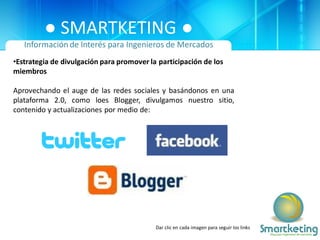 ● SMARTKETING ●
   Información de Interés para Ingenieros de Mercados
•Estrategia de divulgación para promover la participación de los
miembros

Aprovechando el auge de las redes sociales y basándonos en una
plataforma 2.0, como loes Blogger, divulgamos nuestro sitio,
contenido y actualizaciones por medio de:




                                           Dar clic en cada imagen para seguir los links
 