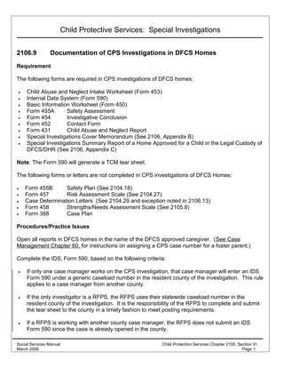 Child Protective Services: Special Investigations
2106.9 Documentation of CPS Investigations in DFCS Homes
Requirement
The following forms are required in CPS investigations of DFCS homes:
• Child Abuse and Neglect Intake Worksheet (Form 453)
• Internal Data System (Form 590)
• Basic Information Worksheet (Form 450)
• Form 455A Safety Assessment
• Form 454 Investigative Conclusion
• Form 452 Contact Form
• Form 431 Child Abuse and Neglect Report
• Special Investigations Cover Memorandum (See 2106, Appendix B)
• Special Investigations Summary Report of a Home Approved for a Child in the Legal Custody of
DFCS/DHR (See 2106, Appendix C)
Note: The Form 590 will generate a TCM tear sheet.
The following forms or letters are not completed in CPS investigations of DFCS Homes:
• Form 455B Safety Plan (See 2104.18)
• Form 457 Risk Assessment Scale (See 2104.27)
• Case Determination Letters (See 2104.29 and exception noted in 2106.13)
• Form 458 Strengths/Needs Assessment Scale (See 2105.8)
• Form 388 Case Plan
Procedures/Practice Issues
Open all reports in DFCS homes in the name of the DFCS approved caregiver. (See Case
Management Chapter 60, for instructions on assigning a CPS case number for a foster parent.)
Complete the IDS, Form 590, based on the following criteria:
• If only one case manager works on the CPS investigation, that case manager will enter an IDS
Form 590 under a generic caseload number in the resident county of the investigation. This rule
applies to a case manager from another county.
• If the only investigator is a RFPS, the RFPS uses their statewide caseload number in the
resident county of the investigation. It is the responsibility of the RFPS to complete and submit
the tear sheet to the county in a timely fashion to meet posting requirements.
• If a RFPS is working with another county case manager, the RFPS does not submit an IDS
Form 590 since the case is already opened in the county.
Social Services Manual Child Protection Services Chapter 2100, Section VI
March 2006 Page 1
 