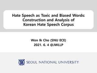 Hate Speech as Toxic and Biased Words:
Construction and Analysis of
Korean Hate Speech Corpus
Won Ik Cho (SNU ECE)
2021. 6. 4 @JWLLP
 