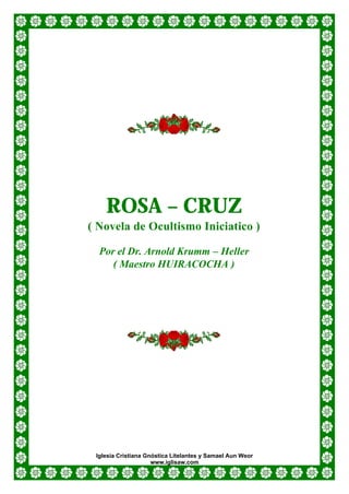ROSA – CRUZ
( Novela de Ocultismo Iniciatico )

  Por el Dr. Arnold Krumm – Heller
     ( Maestro HUIRACOCHA )




 Iglesia Cristiana Gnóstica Litelantes y Samael Aun Weor
                     www.iglisaw.com
 