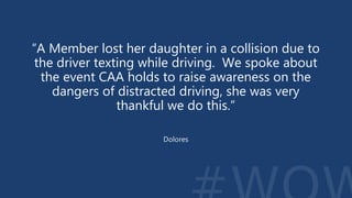 “A Member lost her daughter in a collision due to
the driver texting while driving. We spoke about
the event CAA holds to raise awareness on the
dangers of distracted driving, she was very
thankful we do this.”
Dolores
 