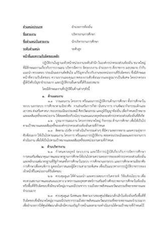 ตาแหน่งประเภท อำนวยกำรท้องถิ่น
ชื่อสายงาน บริหำรงำนกำรศึกษำ
ชื่อตาแหน่งในสายงาน นักบริหำรงำนกำรศึกษำ
ระดับตาแหน่ง ระดับสูง
หน้าที่และความรับผิดชอบหลัก
ปฏิบัติงำนในฐำนะหัวหน้ำหน่วยงำนระดับสำนัก ในองค์กรปกครองส่วนท้องถิ่น ขนำดใหญ่
ที่มีลักษณะงำนเกี่ยวกับกำรวำงแผน บริหำรจัดกำร จัดระบบงำน อำนวยกำร สั่งรำชกำร มอบหมำย กำกับ
แนะนำ ตรวจสอบ ประเมินผลงำนตัดสินใจ แก้ปัญหำเกี่ยวกับงำนของหน่วยงำนที่รับผิดชอบ ซึ่งมีลักษณะ
หน้ำที่ควำมรับผิดชอบ ควำมยำกและคุณภำพของงำนซับซ้อนมำกและสูงมำกเป็นพิเศษ โดยปกครอง
ผู้ใต้บังคับบัญชำจำนวนมำก และปฏิบัติงำนอื่นตำมที่ได้รับมอบหมำย
โดยมีลักษณะงำนที่ปฏิบัติในด้ำนต่ำงๆดังนี้
1. ด้านแผนงาน
1.1 วำงแผนงำน โครงกำร หรือแผนกำรปฏิบัติงำนด้ำนกำรศึกษำ ทั้งกำรศึกษำใน
ระบบ นอกระบบ กำรศึกษำตำมอัธยำศัย งำนส่งเสริมกำรกีฬำ นันทนำกำร งำนพัฒนำกิจกรรมเด็กและ
เยำวชน ส่งเสริมศำสนำ ขนบธรรมเนียมประเพณี ศิลปวัฒนธรรม และภูมิปัญญำท้องถิ่น เพื่อกำหนดเป้ำหมำย
และผลสัมฤทธิ์ของหน่วยงำน ให้สอดคล้องกับนโยบำยและแผนกลยุทธ์ขององค์กรปกครองส่วนท้องถิ่นที่สังกัด
1.2 บูรณำกำรแผนงำน โครงกำรขนำดใหญ่ กิจกรรม ด้ำนกำรศึกษำ เพื่อให้เป็นไป
ตำมเป้ำหมำยและผลสัมฤทธิ์ขององค์กรปกครองส่วนท้องถิ่นตำมที่กำหนด
1.3 ติดตำม เร่งรัด กำรดำเนินกิจกรรมต่ำงๆ ที่มีควำมหลำกหลำย และควำมยุ่งยำก
ซับซ้อนมำก ให้เป็นไปตำมแผนงำน โครงกำร หรือแผนกำรปฏิบัติงำน ตลอดจนประเมินผลและรำยงำนกำร
ดำเนินงำน เพื่อให้เป็นไปตำมเป้ำหมำยและผลสัมฤทธิ์ของหน่วยงำนตำมที่กำหนด
2. ด้านบริหารงาน
2.1 กำหนดกลยุทธ์ ระบบงำน และวิธีกำรปฏิบัติเกี่ยวกับกำรจัดกำรศึกษำ
กำรสงเสริมพัฒนำคุณภำพและมำตรฐำนกำรศึกษำให้เปนไปตำมควำมตองกำรขององค์กรปกครองส่วนท้องถิ่น
และหลักเกณฑ์มำตรฐำนที่รัฐกำหนดทั้งกำรศึกษำในระบบ กำรศึกษำนอกระบบ และกำรศึกษำตำมอัธยำศัย
กำรศึกษำเพื่อคนพิกำร ผูดอยโอกำสและผู้มีควำมสำมำรถพิเศษ เพื่อเป็นแนวทำงกำรปฏิบัติรำชกำรของ
เจ้ำหน้ำที่ในหน่วยงำนที่รับผิดชอบ
2.2 ควบคุมดูแล ให้คำแนะนำ และตรวจสอบกำรวิเครำะห์ วิจัยเชิงนโยบำย เพื่อ
ทบทวนสถำนภำพและเสนอแนวทำง มำตรกำรและยุทธศำสตร์กำรเสริมสร้ำงศักยภำพงำนกำรศึกษำในท้องถิ่น
หรือพื้นที่ที่รับผิดชอบซึ่งมีขนำดใหญ่มำกและมีประชำกร รวมถึงสภำพสังคมและวัฒนธรรมที่หลำยหลำยและ
จำนวนมำก
2.3 ควบคุมดูแล นิเทศและ ติดตำมงำนของศูนย์พัฒนำเด็กเล็กในท้องถิ่นหรือพื้นที่ที่
รับผิดชอบซึ่งมีขนำดใหญ่มำกและมีประชำกรรวมถึงสภำพสังคมและวัฒนธรรมที่หลำยหลำยและจำนวนมำก
เพื่ออำนวยกำรให้ศูนย์พัฒนำเด็กเล็กมีควำมเจริญก้ำวหน้ำและสำมำรถดำเนินงำนได้ตำมเป้ำหมำยที่กำหนดไว้
 