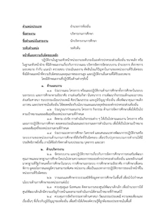 ตาแหน่งประเภท อำนวยกำรท้องถิ่น
ชื่อสายงาน บริหำรงำนกำรศึกษำ
ชื่อตาแหน่งในสายงาน นักบริหำรงำนกำรศึกษำ
ระดับตาแหน่ง ระดับต้น
หน้าที่และความรับผิดชอบหลัก
ปฏิบัติงำนในฐำนะหัวหน้ำหน่วยงำนระดับกองในองค์กรปกครองส่วนท้องถิ่น ขนำดเล็ก หรือ
ในฐำนะหัวหน้ำฝ่ำย ที่มีลักษณะงำนเกี่ยวกับกำรวำงแผน บริหำรจัดกำรจัดระบบงำน อำนวยกำร สั่งรำชกำร
มอบหมำย กำกับ แนะนำ ตรวจสอบ ประเมินผลงำน ตัดสินใจแก้ปัญหำในงำนของหน่วยงำนที่รับผิดชอบ
ซึ่งมีลักษณะหน้ำที่ควำมรับผิดชอบและคุณภำพของงำนสูง และปฏิบัติงำนอื่นตำมที่ได้รับมอบหมำย
โดยมีลักษณะงำนที่ปฏิบัติในด้ำนต่ำงๆดังนี้
1. ด้านแผนงาน
1.1 ร่วมวำงแผน โครงกำร หรือแผนปฏิบัติงำนด้ำนกำรศึกษำทั้งกำรศึกษำในระบบ
นอกระบบ และกำรศึกษำตำมอัธยำศัย งำนส่งเสริมกีฬำ นันทนำกำร งำนพัฒนำกิจกรรมเด็กและเยำวชน
ส่งเสริมศำสนำ ขนบธรรมเนียมประเพณี ศิลปวัฒนธรรม และภูมิปัญญำท้องถิ่น เพื่อพัฒนำคุณภำพเด็ก
เยำวชน และประชำชนในท้องถิ่น ให้สอดคล้องกับนโยบำยและแผนกลยุทธ์ขององค์กรปกครองส่วนท้องถิ่น
1.2 ร่วมบูรณำกำรแผนงำน โครงกำร กิจกรรม ด้ำนกำรจัดกำรศึกษำเพื่อให้เป็นไป
ตำมเป้ำหมำยและผลสัมฤทธิ์ของหน่วยงำนตำมที่กำหนด
1.3 ติดตำม เร่งรัด กำรดำเนินกิจกรรมต่ำง ๆ ให้เป็นไปตำมแผนงำน โครงกำร หรือ
แผนกำรปฏิบัติงำนกำรศึกษำ ตลอดจนประเมินผลและรำยงำนผลกำรดำเนินงำน เพื่อให้เป็นไปตำมเป้ำหมำย
และผลสัมฤทธิ์ของหน่วยงำนตำมที่กำหนด
1.4 ร่วมวำงแนวทำงกำรศึกษำ วิเครำะห์ และเสนอแนวทำงพัฒนำกำรปฏิบัติงำนหรือ
ระบบงำนของหน่วยงำนด้ำนงำนกำรศึกษำที่สังกัดที่รับผิดชอบ เพื่อปรับปรุงกระบวนกำรทำงำนให้มี
ประสิทธิภำพยิ่งขึ้น ภำยใต้ข้อจำกัดทำงด้ำนงบประมำณ บุคลำกร และเวลำ
2. ด้านบริหารงาน
2.1 จัดระบบงำน และปฏิบัติรำชกำรเกี่ยวกับกำรจัดกำรศึกษำกำรสงเสริมพัฒนำ
คุณภำพและมำตรฐำนกำรศึกษำใหเปนไปตำมควำมตองกำรขององค์กรปกครองส่วนท้องถิ่น และหลักเกณฑ์
มำตรฐำนที่รัฐกำหนดทั้งกำรศึกษำในระบบ กำรศึกษำนอกระบบ กำรศึกษำตำมอัธยำศัย กำรศึกษำเพื่อคน
พิกำร ผูดอยโอกำสและผูมีควำมสำมำรถพิเศษ หน่วยงำน เพื่อเป็นแนวทำงกำรปฏิบัติรำชกำรของเจ้ำหน้ำที่ใน
หน่วยงำนที่รับผิดชอบ
2.2 วำงแผนและศึกษำรวบรวมสถิติข้อมูลทำงกำรศึกษำในพื้นที่ เพื่อนำไปกำหนด
นโยบำยด้ำนกำรศึกษำของหน่วยงำนต่อไป
2.3 ควบคุมดูแล นิเทศและ ติดตำมงำนของศูนย์พัฒนำเด็กเล็ก เพื่ออำนวยกำรให้
ศูนย์พัฒนำเด็กเล็กมีควำมเจริญก้ำวหน้ำและสำมำรถดำเนินงำนได้ตำมเป้ำหมำยที่กำหนดไว้
2.4 ควบคุมกำรจัดกิจกรรมทำงด้ำนศำสนำ วัฒนธรรมประเพณี ควำมพอเพียงและ
เรื่องอื่นๆ ที่เกี่ยวกับภูมิปัญญำของท้องถิ่น เพื่อสร้ำงให้เกิดองค์ควำมรู้ที่ถูกต้องของประชำชนในพื้นที่
 