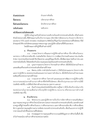 ตาแหน่งประเภท อำนวยกำรท้องถิ่น
ชื่อสายงาน บริหำรงำนกำรศึกษำ
ชื่อตาแหน่งในสายงาน นักบริหำรงำนกำรศึกษำ
ระดับตาแหน่ง ระดับกลำง
หน้าที่และความรับผิดชอบหลัก
ปฏิบัติงำนในฐำนะหัวหน้ำหน่วยงำนระดับกองในองค์กรปกครองส่วนท้องถิ่น หรือตำแหน่ง
หัวหน้ำหน่วยงำนอื่น ที่มีลักษณะงำนเกี่ยวกับกำรวำงแผน บริหำรจัดกำรจัดระบบงำน อำนวยกำร สั่งรำชกำร
มอบหมำย กำกับ แนะนำ ตรวจสอบ ประเมินผลงำน ตัดสินใจแก้ปัญหำในงำนของหน่วยงำนที่รับผิดชอบ ซึ่งมี
ลักษณะหน้ำที่ควำมรับผิดชอบและคุณภำพของงำนสูง และปฏิบัติงำนอื่นตำมที่ได้รับมอบหมำย
โดยมีลักษณะงำนที่ปฏิบัติในด้ำนต่ำงๆดังนี้
1. ด้านแผนงาน
1.1 วำงแผน โครงกำร หรือแผนกำรปฏิบัติงำนด้ำนกำรศึกษำ ทั้งกำรศึกษำในระบบ
นอกระบบ กำรศึกษำตำมอัธยำศัย งำนส่งเสริมกีฬำ นันทนำกำร งำนพัฒนำกิจกรรมเด็กและเยำวชน ส่งเสริม
ศำสนำ ขนบธรรมเนียมประเพณี ศิลปวัฒนธรรม และภูมิปัญญำท้องถิ่น เพื่อพัฒนำคุณภำพเด็กเยำวชน และ
ประชำชนในท้องถิ่น ให้สอดคล้องกับนโยบำยและแผนกลยุทธ์ขององค์กรปกครองส่วนท้องถิ่น
1.2 บูรณำกำรแผนงำน โครงกำร กิจกรรมด้ำนกำรศึกษำ เพื่อให้เป็นไปตำมเป้ำหมำย
และผลสัมฤทธิ์ขององค์กรปกครองส่วนท้องถิ่นตำมที่กำหนด
1.3 ติดตำม เร่งรัด กำรดำเนินกิจกรรมต่ำง ๆ ให้เป็นไปตำมแผนงำน โครงกำร หรือ
แผนกำรปฏิบัติงำน ตลอดจนประเมินผลและรำยงำนผลกำรดำเนินงำน เพื่อให้เป็นไปตำมเป้ำหมำยและ
ผลสัมฤทธิ์ของหน่วยงำนตำมที่กำหนด
1.4 วำงแนวทำงกำรศึกษำ วิเครำะห์ และเสนอแนวทำงพัฒนำกำรปฏิบัติงำนหรือ
ระบบงำนของหน่วยงำนด้ำนงำนกำรศึกษำที่สังกัดที่รับผิดชอบ เพื่อปรับปรุงกระบวนกำรทำงำนให้มี
ประสิทธิภำพยิ่งขึ้น ภำยใต้ข้อจำกัดทำงด้ำนงบประมำณ บุคลำกร และเวลำ
1.5 ค้นคว้ำประยุกต์เทคโนโลยีหรือองค์ควำมรู้ใหม่ ๆ ที่เกี่ยวข้องกับงำนในภำรกิจ
ของหน่วยงำนในภำพรวมเพื่อนำมำปรับปรุงให้กำรปฏิบัติงำน ระบบงำน หรือกระบวนกำรทำงำนมี
ประสิทธิภำพมำกขึ้น
2. ด้านบริหารงาน
2.1 จัดระบบงำน และปฏิบัติรำชกำรเกี่ยวกับกำรจัดกำรศึกษำกำรสงเสริมพัฒนำ
คุณภำพและมำตรฐำนกำรศึกษำใหเปนไปตำมควำมตองกำรขององค์กรปกครองส่วนท้องถิ่น และหลักเกณฑ์
มำตรฐำนที่รัฐกำหนดทั้งกำรศึกษำในระบบ กำรศึกษำนอกระบบ และกำรศึกษำตำมอัธยำศัย กำรศึกษำเพื่อคน
พิกำร ผูดอยโอกำสและผูมีควำมสำมำรถพิเศษ ขององค์กรปกครองส่วนท้องถิ่น เพื่อเป็นแนวทำงกำรปฏิบัติ
รำชกำรของเจ้ำหน้ำที่ในหน่วยงำนที่รับผิดชอบ
2.2 ควบคุมดูแลกำรวำงแผนและศึกษำรวบรวมสถิติข้อมูลทำงกำรศึกษำในพื้นที่ เพื่อ
นำไปกำหนดนโยบำยด้ำนกำรศึกษำของหน่วยงำนต่อไป
 