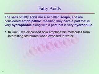 19
Fatty Acids
The salts of fatty acids are also called soaps, and are
considered amphipathic, meaning they have a part that is
very hydrophobic along with a part that is very hydrophilic.
• In Unit 3 we discussed how amphipathic molecules form
interesting structures when exposed to water.
 