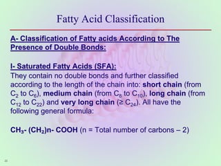 Fatty Acid Classification
A- Classification of Fatty acids According to The
Presence of Double Bonds:
I- Saturated Fatty Acids (SFA):
They contain no double bonds and further classified
according to the length of the chain into: short chain (from
C2 to C6), medium chain (from C8 to C10), long chain (from
C12 to C22) and very long chain (≥ C24). All have the
following general formula:
CH₃- (CH₂)n- COOH (n = Total number of carbons – 2)
22
 