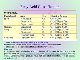 Fatty Acid Classification
23
for example:
The most important saturated fatty acids include:
•Palmitic and stearic acids which are widely distributed in animal fats.
•Palmitic acid is the commonest fatty acid in human tissues.
Sources:
Examples of foods containing a high proportion of saturated fat include animal fat
products such as cream, cheese, butter, other whole milk dairy products and fatty
meats. Certain vegetable products have high saturated fat content, such as coconut
oil and palm oil.
 