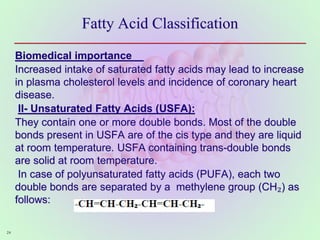 Fatty Acid Classification
Biomedical importance
Increased intake of saturated fatty acids may lead to increase
in plasma cholesterol levels and incidence of coronary heart
disease.
II- Unsaturated Fatty Acids (USFA):
They contain one or more double bonds. Most of the double
bonds present in USFA are of the cis type and they are liquid
at room temperature. USFA containing trans-double bonds
are solid at room temperature.
In case of polyunsaturated fatty acids (PUFA), each two
double bonds are separated by a methylene group (CH₂) as
follows:
24
 
