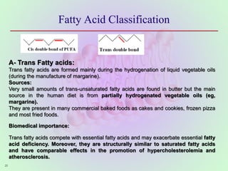 Fatty Acid Classification
25
A- Trans Fatty acids:
Trans fatty acids are formed mainly during the hydrogenation of liquid vegetable oils
(during the manufacture of margarine).
Sources:
Very small amounts of trans-unsaturated fatty acids are found in butter but the main
source in the human diet is from partially hydrogenated vegetable oils (eg,
margarine).
They are present in many commercial baked foods as cakes and cookies, frozen pizza
and most fried foods.
Biomedical importance:
Trans fatty acids compete with essential fatty acids and may exacerbate essential fatty
acid deficiency. Moreover, they are structurally similar to saturated fatty acids
and have comparable effects in the promotion of hypercholesterolemia and
atherosclerosis.
 