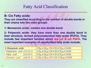 Fatty Acid Classification
B- Cis Fatty acids:
They are classified according to the number of double bonds in
their chains into two main groups:
1- Monoenoic acids: contain one double bond.
2- Polyenoic acids: they have more than one double bond in
their structure, termed polyunsaturated fatty acids (PUFA). They
include two important families which are ω3 & ω6 PUFA. The
most important examples of unsaturated fatty acids include:
26
 