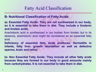 Fatty Acid Classification
B- Nutritional Classification of Fatty Acids:
a)- Essential Fatty Acids: They are not synthesized in our body,
so it is essential to take them in diet. They include α linolenic
and linoleic acids.
Arachidonic acid is synthesized in our bodies from linoleic but in its
absence, arachidonic acid might be considered as an essential fatty
acid.
Deficiency of essential fatty acids produces: Dermatitis in
infants, fatty liver, growth retardation as well as defective
sperms, brain and retina.
b)- Non Essential Fatty Acids: They include all other fatty acids
because they are formed in our body in good amounts mainly
from carbohydrates. It is not essential to take them in diet.
29
 