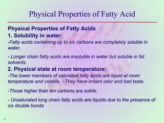 Physical Properties of Fatty Acid
Physical Properties of Fatty Acids
1. Solubility in water:
-Fatty acids containing up to six carbons are completely soluble in
water.
- Longer chain fatty acids are insoluble in water but soluble in fat
solvents.
2. Physical state at room temperature:
-The lower members of saturated fatty acids are liquid at room
temperature and volatile. - They have irritant odor and bad taste.
-Those higher than ten carbons are solids.
- Unsaturated long chain fatty acids are liquids due to the presence of
cis double bonds
30
 