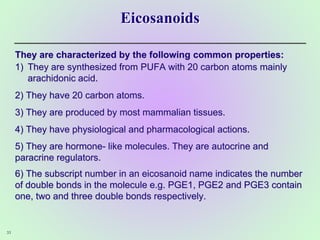 Eicosanoids
They are characterized by the following common properties:
1) They are synthesized from PUFA with 20 carbon atoms mainly
arachidonic acid.
2) They have 20 carbon atoms.
3) They are produced by most mammalian tissues.
4) They have physiological and pharmacological actions.
5) They are hormone- like molecules. They are autocrine and
paracrine regulators.
6) The subscript number in an eicosanoid name indicates the number
of double bonds in the molecule e.g. PGE1, PGE2 and PGE3 contain
one, two and three double bonds respectively.
33
 