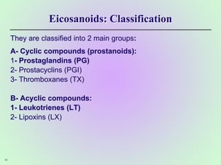 Eicosanoids: Classification
They are classified into 2 main groups:
A- Cyclic compounds (prostanoids):
1- Prostaglandins (PG)
2- Prostacyclins (PGI)
3- Thromboxanes (TX)
B- Acyclic compounds:
1- Leukotrienes (LT)
2- Lipoxins (LX)
34
 