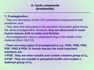 1. Prostaglandins:
- They are derivatives of the C20 hypothetical compound termed
prostanoic acid.
- They were first discovered in the secretion of prostatic gland hence,
the name prostaglandins. However, they are discovered in most
human tissues both in males and females.
- All prostaglandins have a cylopentane ring in the middle of the
molecule (from C8-C12).
- There are many types of prostaglandins e.g.: PGA, PGB, PGE,
PGF, PGG & PGH. In human tissues the most important
members are:
1-PGE: They are ether soluble and contain a ketone group at C₉.
2-PGF: They are soluble in phosphate buffer and contain a
hydroxyl group at C₉.
35
A- Cyclic compounds
(prostanoids):
 