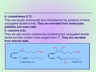 4. Leukotrienes (LT):
They are acyclic compounds and characterized by presence of three
conjugated double bonds. They are secreted from leukocytes,
platelets and mast cells.
5. Lipoxins (LX):
They are also acyclic compounds containing four conjugated double
bonds but they contain more oxygen than LT. They are secreted
from arterial walls.
38
 