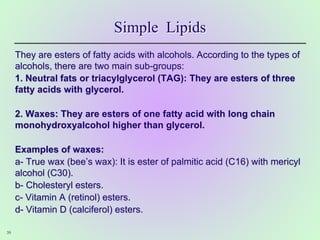 Simple Lipids
They are esters of fatty acids with alcohols. According to the types of
alcohols, there are two main sub-groups:
1. Neutral fats or triacylglycerol (TAG): They are esters of three
fatty acids with glycerol.
2. Waxes: They are esters of one fatty acid with long chain
monohydroxyalcohol higher than glycerol.
Examples of waxes:
a- True wax (bee’s wax): It is ester of palmitic acid (C16) with mericyl
alcohol (C30).
b- Cholesteryl esters.
c- Vitamin A (retinol) esters.
d- Vitamin D (calciferol) esters.
39
 