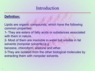 4
Introduction
Definition:
Lipids are organic compounds, which have the following
common properties:
1- They are esters of fatty acids or substances associated
with them in nature.
2- Most of them are insoluble in water but soluble in fat
solvents (nonpolar solvents) e.g.
benzene, chloroform, acetone and ether.
3-They are isolated from the other biological molecules by
extracting them with nonpolar solvents.
 
