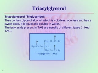 Triacylglycerol
Triacylglycerol (Triglyceride):
They contain glycerol alcohol, which is colorless, odorless and has a
sweet taste. It is liquid and soluble in water.
The fatty acids present in TAG are usually of different types (mixed
TAG).
41
 