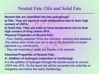 Neutral Fats: Oils and Solid Fats
Neutral fats are classified into two sub-groups:
a) Oils: They are liquid at room temperature due to their high
content of USFA.
b) Solid fats: They are solid at room temperature due to their
high content of long chains SFA.
Physical Properties of Neutral Fats:
- Pure, freshly prepared TAGs are colorless, odorless and tasteless.
The yellow color of fats and oils is due to the presence of certain
pigments e.g. carotenoids.
- They are insoluble in water but soluble in fat solvents.
Chemical Properties of Neutral Fats:
A- Addition of hydrogen (reduction or hardening):
It is the addition of hydrogen through the double bonds to convert
USFA into SFA. So the liquid oils will be converted into solid fats or
margarine and hence the name (hardening).
43
 