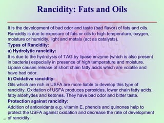 Rancidity: Fats and Oils
It is the development of bad odor and taste (bad flavor) of fats and oils.
Rancidity is due to exposure of fats or oils to high temperature, oxygen,
moisture or humidity, light and metals (act as catalysts).
Types of Rancidity:
a) Hydrolytic rancidity:
It is due to the hydrolysis of TAG by lipase enzyme (which is also present
in bacteria) especially in presence of high temperature and moisture.
Lipase causes release of short chain fatty acids which are volatile and
have bad odor.
b) Oxidative rancidity:
Oils which are rich in USFA are more liable to develop this type of
rancidity. Oxidation of USFA produces peroxides, lower chain fatty acids,
fatty aldehydes and ketones. They have bad odor and bitter taste.
Protection against rancidity:
Addition of antioxidants e.g. vitamin E, phenols and quinones help to
protect the USFA against oxidation and decrease the rate of development
of rancidity.
44
 