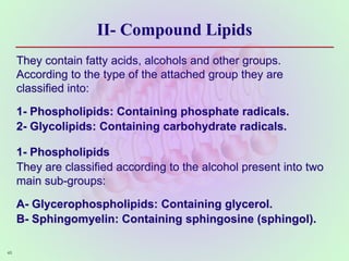 II- Compound Lipids
They contain fatty acids, alcohols and other groups.
According to the type of the attached group they are
classified into:
1- Phospholipids: Containing phosphate radicals.
2- Glycolipids: Containing carbohydrate radicals.
1- Phospholipids
They are classified according to the alcohol present into two
main sub-groups:
A- Glycerophospholipids: Containing glycerol.
B- Sphingomyelin: Containing sphingosine (sphingol).
45
 