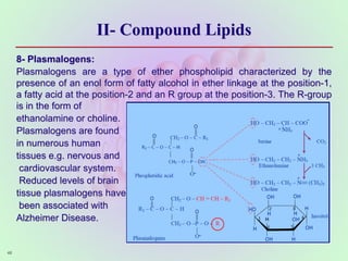 II- Compound Lipids
8- Plasmalogens:
Plasmalogens are a type of ether phospholipid characterized by the
presence of an enol form of fatty alcohol in ether linkage at the position-1,
a fatty acid at the position-2 and an R group at the position-3. The R-group
is in the form of
ethanolamine or choline.
Plasmalogens are found
in numerous human
tissues e.g. nervous and
cardiovascular system.
Reduced levels of brain
tissue plasmalogens have
been associated with
Alzheimer Disease.
48
 
