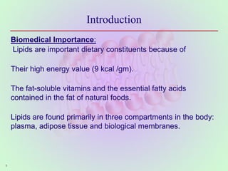 5
Introduction
Biomedical Importance:
Lipids are important dietary constituents because of
Their high energy value (9 kcal /gm).
The fat-soluble vitamins and the essential fatty acids
contained in the fat of natural foods.
Lipids are found primarily in three compartments in the body:
plasma, adipose tissue and biological membranes.
 