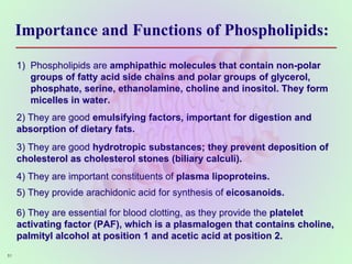 Importance and Functions of Phospholipids:
1) Phospholipids are amphipathic molecules that contain non-polar
groups of fatty acid side chains and polar groups of glycerol,
phosphate, serine, ethanolamine, choline and inositol. They form
micelles in water.
2) They are good emulsifying factors, important for digestion and
absorption of dietary fats.
3) They are good hydrotropic substances; they prevent deposition of
cholesterol as cholesterol stones (biliary calculi).
4) They are important constituents of plasma lipoproteins.
5) They provide arachidonic acid for synthesis of eicosanoids.
6) They are essential for blood clotting, as they provide the platelet
activating factor (PAF), which is a plasmalogen that contains choline,
palmityl alcohol at position 1 and acetic acid at position 2.
51
 