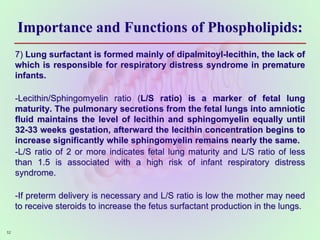 Importance and Functions of Phospholipids:
7) Lung surfactant is formed mainly of dipalmitoyl-lecithin, the lack of
which is responsible for respiratory distress syndrome in premature
infants.
-Lecithin/Sphingomyelin ratio (L/S ratio) is a marker of fetal lung
maturity. The pulmonary secretions from the fetal lungs into amniotic
fluid maintains the level of lecithin and sphingomyelin equally until
32-33 weeks gestation, afterward the lecithin concentration begins to
increase significantly while sphingomyelin remains nearly the same.
-L/S ratio of 2 or more indicates fetal lung maturity and L/S ratio of less
than 1.5 is associated with a high risk of infant respiratory distress
syndrome.
-If preterm delivery is necessary and L/S ratio is low the mother may need
to receive steroids to increase the fetus surfactant production in the lungs.
52
 
