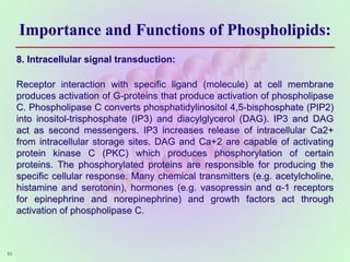 Importance and Functions of Phospholipids:
8. Intracellular signal transduction:
Receptor interaction with specific ligand (molecule) at cell membrane
produces activation of G-proteins that produce activation of phospholipase
C. Phospholipase C converts phosphatidylinositol 4,5-bisphosphate (PIP2)
into inositol-trisphosphate (IP3) and diacylglycerol (DAG). IP3 and DAG
act as second messengers. IP3 increases release of intracellular Ca2+
from intracellular storage sites. DAG and Ca+2 are capable of activating
protein kinase C (PKC) which produces phosphorylation of certain
proteins. The phosphorylated proteins are responsible for producing the
specific cellular response. Many chemical transmitters (e.g. acetylcholine,
histamine and serotonin), hormones (e.g. vasopressin and α-1 receptors
for epinephrine and norepinephrine) and growth factors act through
activation of phospholipase C.
53
 