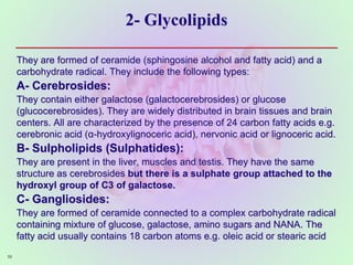 2- Glycolipids
56
They are formed of ceramide (sphingosine alcohol and fatty acid) and a
carbohydrate radical. They include the following types:
A- Cerebrosides:
They contain either galactose (galactocerebrosides) or glucose
(glucocerebrosides). They are widely distributed in brain tissues and brain
centers. All are characterized by the presence of 24 carbon fatty acids e.g.
cerebronic acid (α-hydroxylignoceric acid), nervonic acid or lignoceric acid.
B- Sulpholipids (Sulphatides):
They are present in the liver, muscles and testis. They have the same
structure as cerebrosides but there is a sulphate group attached to the
hydroxyl group of C3 of galactose.
C- Gangliosides:
They are formed of ceramide connected to a complex carbohydrate radical
containing mixture of glucose, galactose, amino sugars and NANA. The
fatty acid usually contains 18 carbon atoms e.g. oleic acid or stearic acid
 