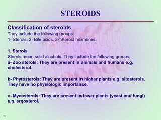 STEROIDS
Classification of steroids
They include the following groups:
1- Sterols. 2- Bile acids. 3- Steroid hormones.
1. Sterols
Sterols mean solid alcohols. They include the following groups:
a- Zoo sterols: They are present in animals and humans e.g.
cholesterol.
b- Phytosterols: They are present in higher plants e.g. sitosterols.
They have no physiologic importance.
c- Mycosterols: They are present in lower plants (yeast and fungi)
e.g. ergosterol.
59
 