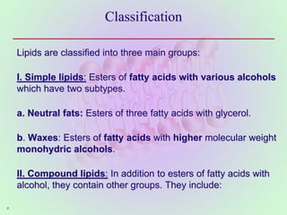 Classification
Lipids are classified into three main groups:
I. Simple lipids: Esters of fatty acids with various alcohols
which have two subtypes.
a. Neutral fats: Esters of three fatty acids with glycerol.
b. Waxes: Esters of fatty acids with higher molecular weight
monohydric alcohols.
II. Compound lipids: In addition to esters of fatty acids with
alcohol, they contain other groups. They include:
6
 