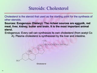 60
60
60
Steroids: Cholesterol
Cholesterol is the steroid that used as the starting point for the synthesis of
other steroids.
Sources: Exogenous (Dietary): The richest sources are eggyolk, red
meat, liver, kidney, butter and brain. It is the most important animal
sterol.
Endogenous: Every cell can synthesize its own cholesterol (from acetyl Co
A). Plasma cholesterol is synthesized by the liver and intestine.
 