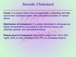 Steroids: Cholesterol
Forms: It is present either free (nonesterified) or esterified with fatty
acid to form cholesteryl-ester. Free cholesterol contains 27 carbon
atoms.
Distribution of cholesterol: It is widely distributed in all tissues but
higher concentrations are present in the nervous tissue, liver,
adrenals, gonads, skin and adipose tissue.
Plasma level of cholesterol: Normally it ranges from 120 to 200
mg/dL (30% as free cholesterol and 70% as cholesteryl-esters).
61
 